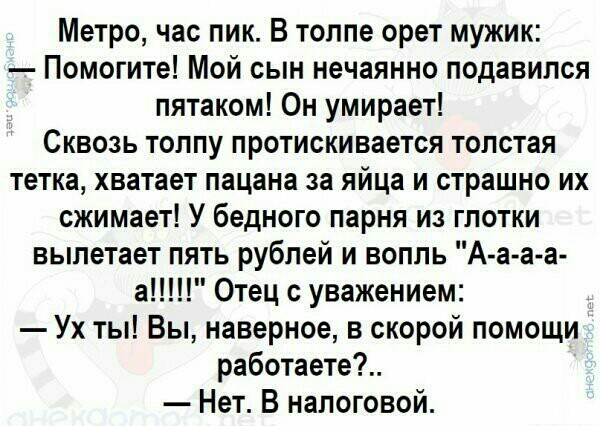 Метро час пик В толпе орет мужик Помогите Мой сын нечаянно подавился пятаком Он умирает Сквозь толпу протискивается толстая тетка хватает пацана за яйца и страшно их сжимает У бедного парня из глотки вылетает пять рублей и вопль А а а а а Отец уважением Ух ты Вы наверное в скорой помощи работаете Нет В налоговой