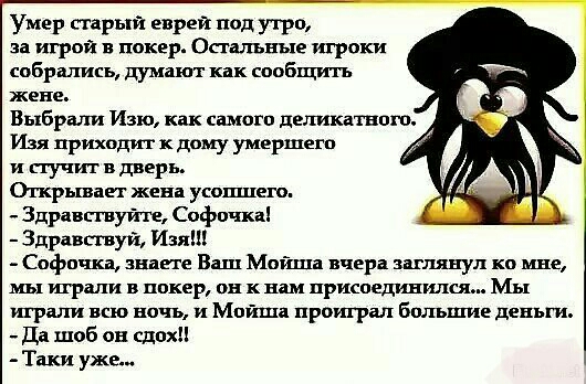 Умер старый еврей под утро за игрой в покер Остальные игроки собрались думают как сообщить жене Выбрали Изю как вимоги деликатнпш Изя приходит к дому умершегп и пучит в дверь Огкрываег женв усошлего Здравсгвуйш Софи жа Здравствуй Изя Софи ша ша Ваш Мойша вчера шлянуд ко мне мы играли в покер он к в присоединился Мы играли всю ничъ и Мойша проиграл большие деньги Да шоб ов сдохН Таки уже