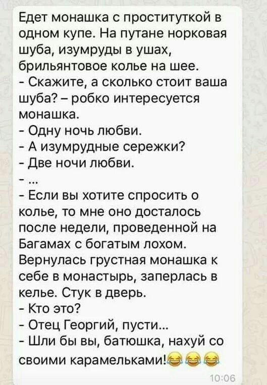 Едет монашка с проституткой в одном купе На путане норковая шуба изумруды в ушах брильянтовое колье на шее Скажите а сколько стоит ваша шуба робко интересуется монашка Одну ночь любви А изумрудные сережки Две ночи любви Если вы хотите спросить о колье то мне оно досталось после недели проведенной на Багамах с богатым лохом Вернулась грустная монашка к себе в монастырь заперлась в келье Стук в двер
