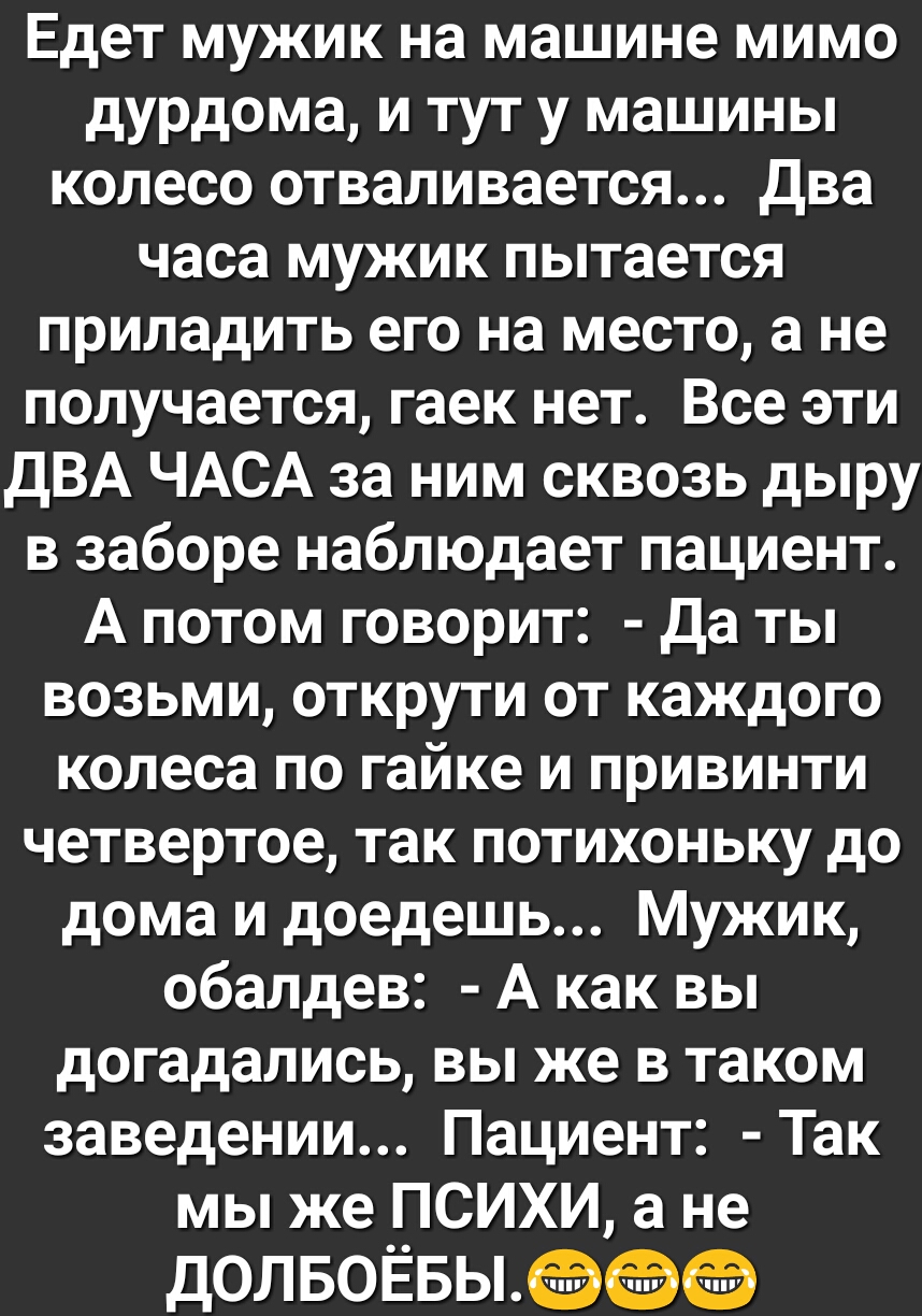 Едет мужик на машине мимо дурдома и тут у машины колесо отваливается два часа мужик пытается приладить его на место а не получается гаек нет Все эти ДВА ЧАСА за ним сквозь дыру в заборе наблюдает пациент А потом говорит Да ты возьми открути от каждого колеса по гайке и привинти четвертое так потихоньку до дома и доедешь Мужик обалдев А как вы догадались вы же в таком заведении Пациент Так мы же ПС