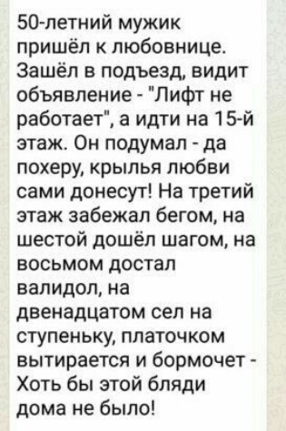 50 летний мужик пришёл к любовнице Зашёл в подъезд видит объявление Лифт не работаеТ а идти на 15 й этаж Он подумал да похеру крылья любви сами донесут На третий этаж забежал бегом на шестой дошёл шагом на восьмом достал валидол на двенадцатом сел на ступеньку платочком вытирается и бормочет Хоть бы этой бляди дома не было