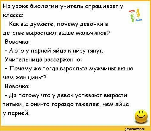 На уроке биологии учитель спрашивает у класса Как вы думаете почему девочки в детстве вырастают выше мальчиков Вовочка А это у парней яйца к низу тянут Учительница рассерженно Почему же тогда взрослые мужчины выше чем женщины Вовочка Да потому что у девок успевают вырасти титьки а они то гораздо тяжелее чем яйца у парней