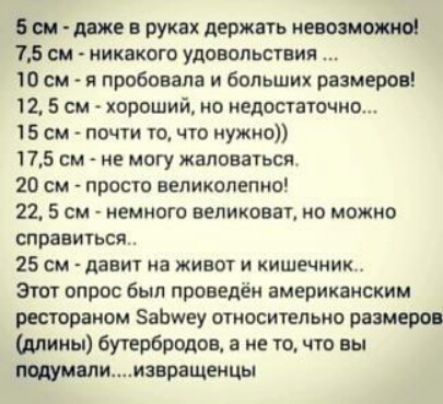 6 см даже в руках держать невозможно 15 см никакого удовольствии Ю см я пробовала и больших размеров 12 5 см хороший но педантично 15 см почти тд что нужно 175 см не могу жаловаться 20 см просто великолепно 22 5 см немного великаны но можно справиться 25 см давит на живот и кишечник этпт опрос был проведён американским рестораном Заімеу относительно размерр длииы бутербродов а не то чта вы Мии1вра