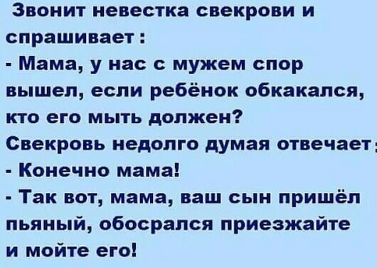 Звонит невестка свекрови и спрашивает Мама у нас с мужем спор вышел если ребёнок обкакался кто его мыть должен Свекровь недолго думая отвечает Конечно мама Так вот мама ваш сын пришёл пьяный обосрался приезжайте и мойте его