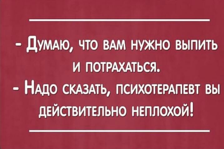 ЦУМАЮ что ВАМ нужно выпить и ПОТРАХАТЬСЯ НАДО СКАЗАТЬ ПСИХОТЕРАПЕВТ вы действительно неплохой