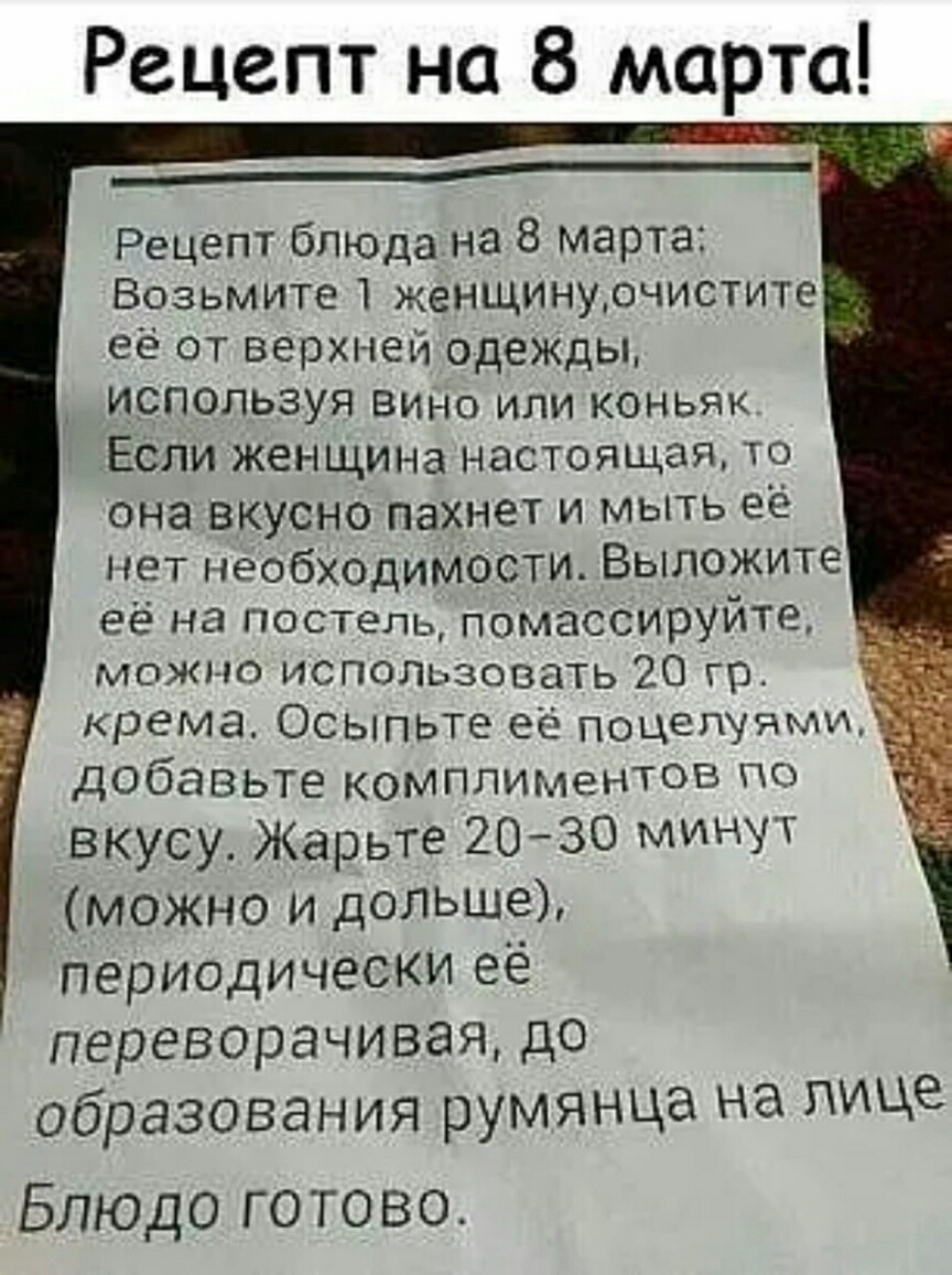 Рецепт на 8 марта ______ Рецепт бЛЮДа на 8 марта Возьмите женщинуочистите  её от верхней одежцы _ используя Вино или коньяк ЕСли женщина настоящая то  она вкусно пахнет и мыть её нет