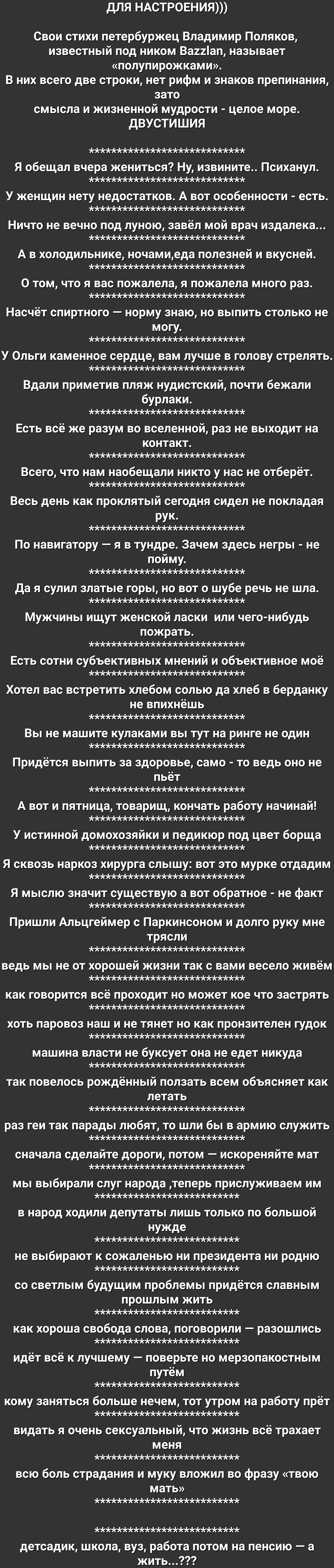 для НАСТРОЕНИЯ Свои стихи петербуржец Владимир Поляков известный под ником Ва22ап называет полупирожками В них всего две строки нет рифм и знаков препинания зато смысла и жизненной мудрости целое море ДВУСТИШИЯ Я обещал вчера жениться Ну извините Психанул У женщин нету недостатков А вот особенности есть Ничто не вечно под луною завёл мой врач издалека А в холодильнике ночамиеда полезней и вкусней 