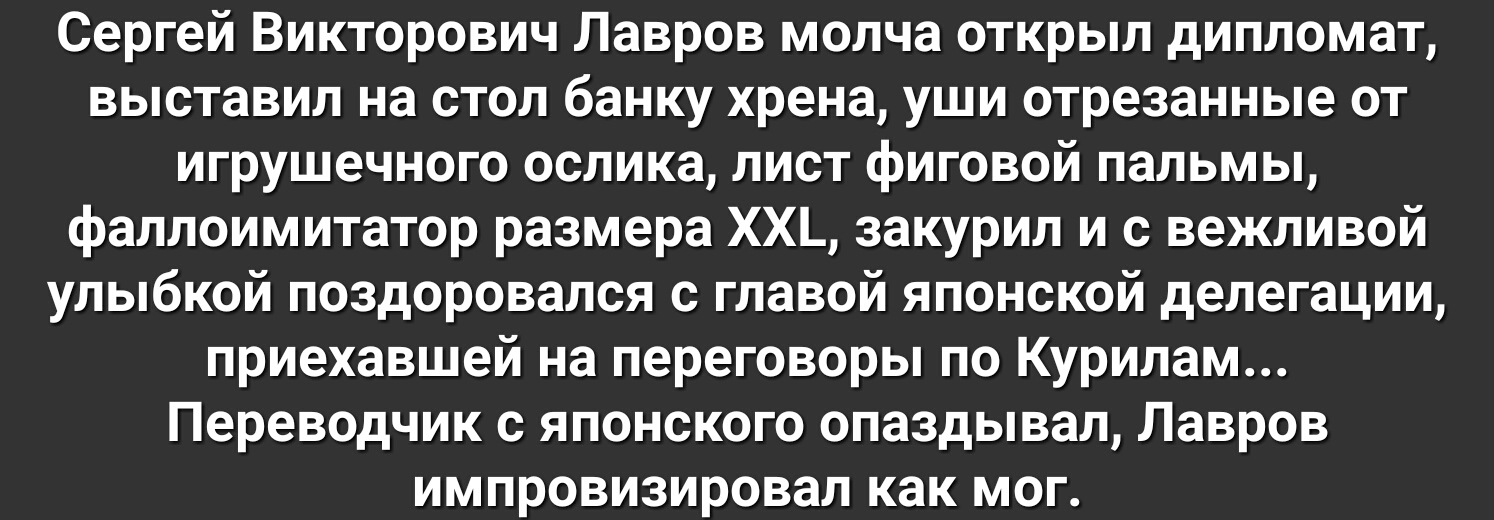 Сергей Викторович Лавров молча открыл дипломат выставил на стол банку хрена уши отрезанные от игрушечного ослика лист фиговой пальмы фаллоимитатор размера ХХ_ закурил и с вежливой улыбкой поздоровался с главой японской делегации приехавшей на переговоры по Курилам Переводчик с японского опаздывал Лавров импровизировал как мог