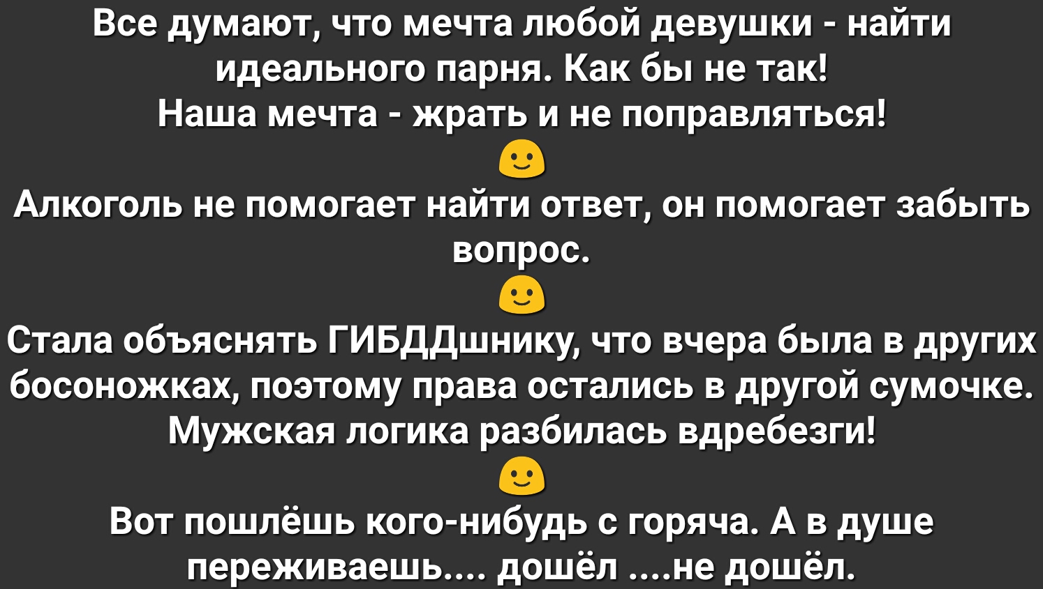 Все думают что мечта любой девушки найти идеального парня Как бы не так Наша мечта жрать и не поправляться Алкоголь не помогает найти ответ он помогает забыть вопрос Стала объяснять ГИБДДшнику что вчера была в других босоножках поэтому права остались в другой сумочке Мужская логика разбилась вдребезги Вот пошлёшь кого нибудь с горяча А в душе переживаешь дошёл не дошёл