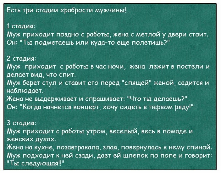 Есть три стадии храбрости мужчины 1 стадия Муж приходит поздно работы жена с метлой у двери стоит Он Ты подметаешь или куда то еще полетишь 2 стадия Муж приходит с работы в час ночи жена лежит в постели и делает вид что спитт Муж берет стул и ставит его перед спящей женой садится и наблюдает Жена не выдерживает и спрашивает Что ты делаешь Он Когда начнется концерт хочу сидеть в первом ряду 3 стади