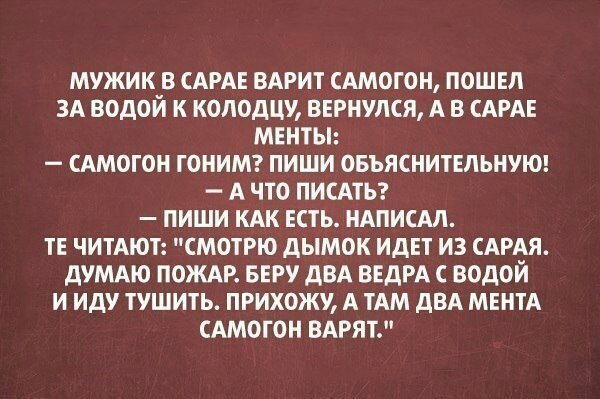 МУЖИК В САРАЕ ВАРИТ САМОГОН ПОШЕЛ ЗА ВОДОЙ К КОЛОДЦТ ВЕРНУЛСЯ А В САРАЕ МЕНТЫ САМОГОН ГОНИМ ПИШИ ОБЪЯСНИТЕПЬНУЮ А ЧТО ПИСАТЬ ПИШИ КАК ЕСТЬ НАПИСМ ТЕ ЧИТАЮТ СМОТРЮ ДЫМОК ИДЕТ ИЗ САРАЯ ДУМАЮ ПОЖАР БЕРУ дВА ВЕДРА С ВОДОЙ И ИДУ ТУШИТЬ ПРИХОЖУ А ТАМ ДВА МЕНТА САМОГОН ВАРЯТ