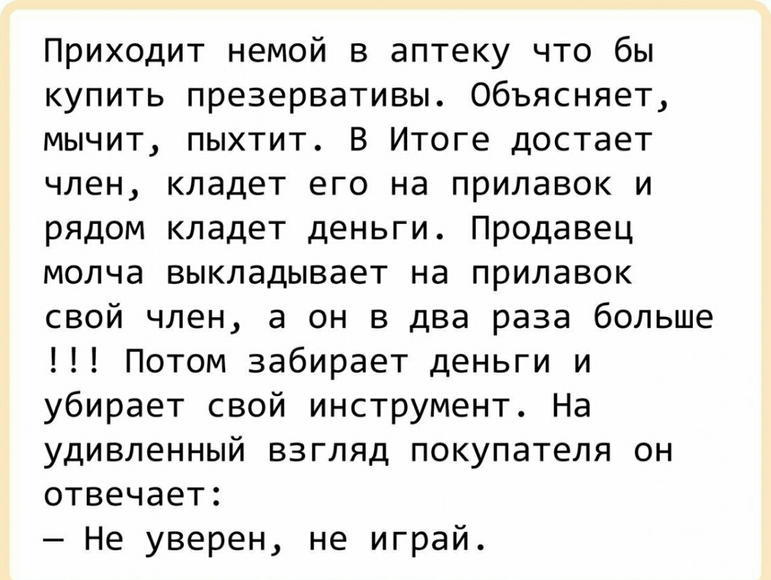 Приходит немой в аптеку что бы купить презервативы Объясняет мычит пыхтит В Итоге достает член кладет его на прилавок и рядом кладет деньги Продавец молча выкладывает на прилавок свой член а он в два раза больше Потом забирает деньги и убирает свой инструмент На удивленный взгляд покупателя он отвечает Не уверен не играй