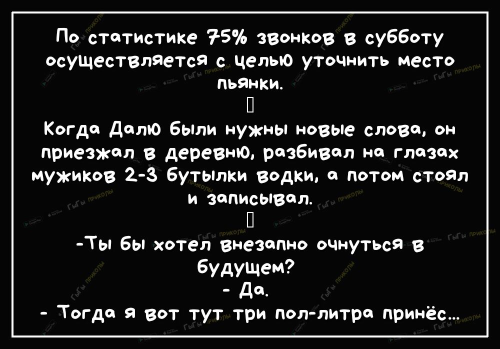 По статистике 75 ЗВОНКОВ в субботу осущесТВлЯетсЯ с Целью уточнить место пьянки П Когда Дато бЫли нужны новые слово он приезжал в деревню разбивал на глазах мужиков 2 3 Бутылки водки а потом стоял и записывал П Ты бы хотел внезапно очнуться В будущем д_ Тогда я вот тут три пол литре принёс