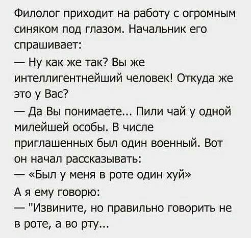 Филолог приходит на работу с огромным синяком под глазом Начальник его спрашивает Ну как же так Вы же интеллигентнейший человек Откуда же это у Вас Да Вы понимаете Пили чай у одной милейшей особы В числе приглашенных был один военный Вот он начал рассказывать Был у меня в роте один хуй А я ему говорю Извините но правильно говорить не в роте а во рту