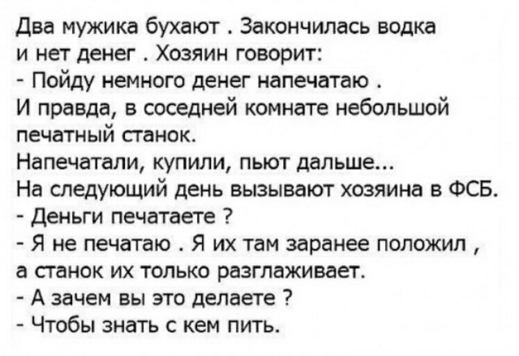 Два мужика бухают Закончилась водка и нет денег Хозяин говорит Пойду немного денег напечатаю И правда в соседней комнате небольшой печатный станок Напечатали купили пьют дальше На следующий день вызывают хозяина в ФСБ Деньги печатаете Я не печатаю Я их там заранее положил а сганок их только разглаживает А зачем вы это делаете Чтобы знать с кем пить