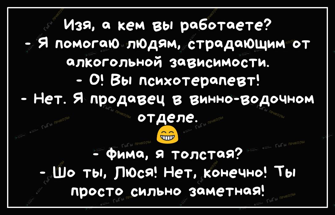 Изя кем вы работаете Я помогаю лЮдям страдающим от алкогольной зависимости 0 Вы психотерапевт Нет Я продавец в винноводочном отделе Фимо толстая Шо ты ПЮся Нет конечно Ты просто сильно заметная