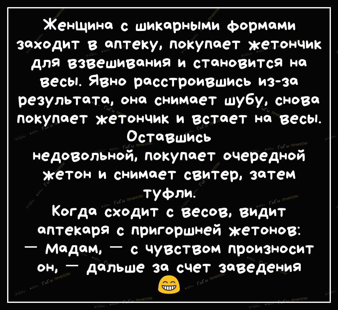 Женщина с шипарными формами заходит в аптеку покупает жетончик для взвешивания и становится на весы Явно расстроившись изза результата она снимает шубу снова покупает жетончик и встает на весы остаешись недовольной покупает очередной жетон и снимает свитер затем туфли Когда сходит с весов видит аптекаря с пригоршней жетонов мадам _ с чувством произносит он дальше за счет заведения