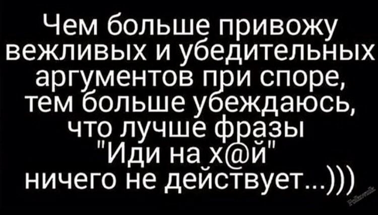 Чем больше привожу вежливых и убедительных аргументов п и споре тем больше у еждаюсь что лучше ф дзы Иди на_ ёи ничего не деиствует