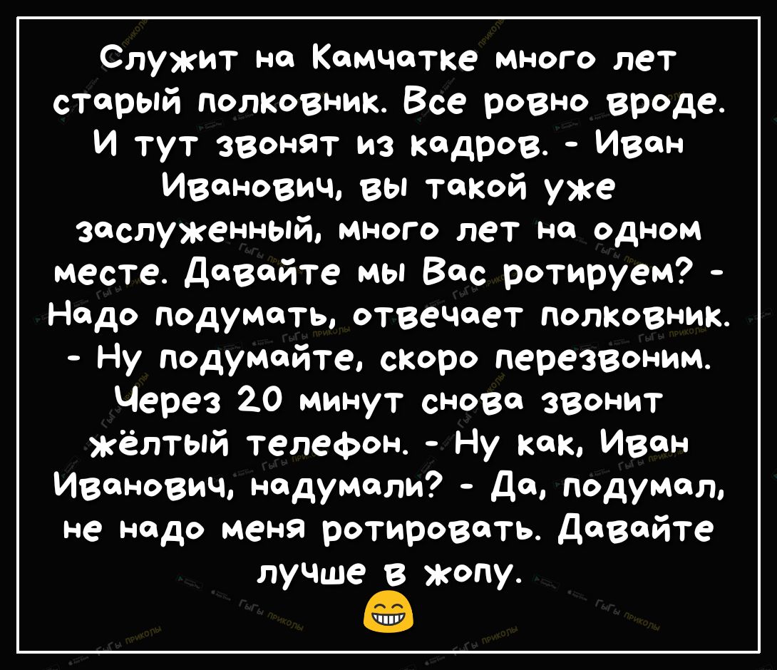Служит на Камчатке много лет старый полковник Все ровно вреде И тут звонят из кадров Иван Иванович вы такой уже заслуженный много лет на одном месте довайте мы Вас ротируем Надо подумать отвечает полковник Ну подумайте скаро перезвоним Через 20 минут снова звонит жёлтый телефон Ну кок Ивон иванович надумали До подумал не надо меня ротироветь довайте лучше в жопу