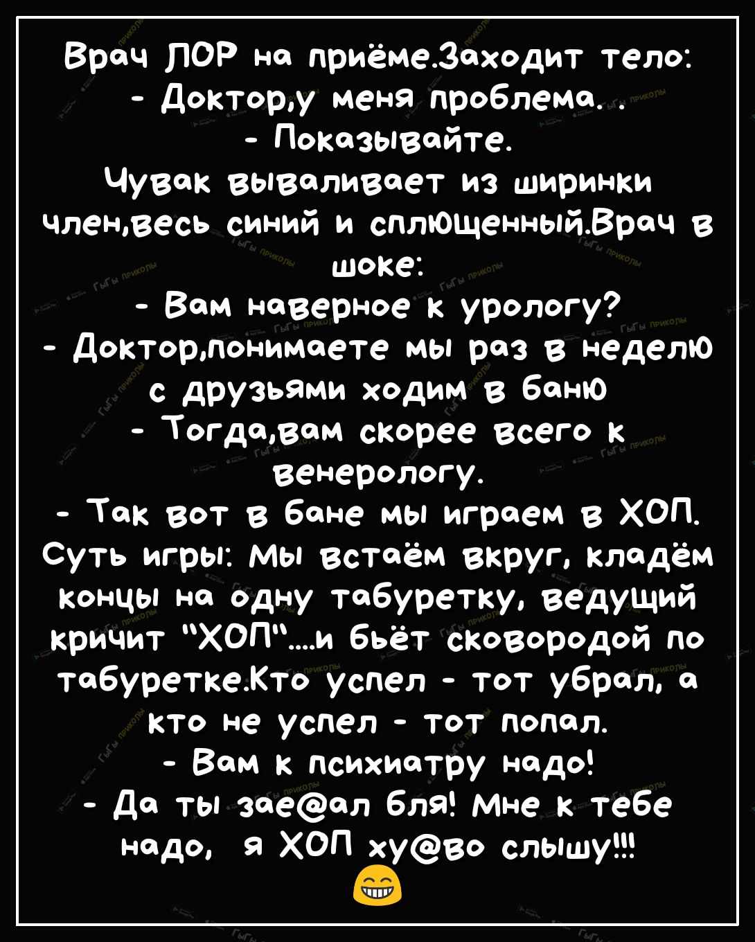 Врач ПОР но приёмезеходит тело доктору меня проблема Показывайте Чувак вываливает из ширинки членвесь синий и сплющенныйВреч в шоке Вом наверное к урологу докторлонимеете мы раз в неделю с друзьями ходим в баню Тогдщвем спорее всего к венерологу Ток вот в бане мы игроем в ХОП Суть игры мы встоём вкруг кладём концы не одну табуретку ведущий кричит ХОПи бьёт сковородой по табуреткеКто успел тот убра