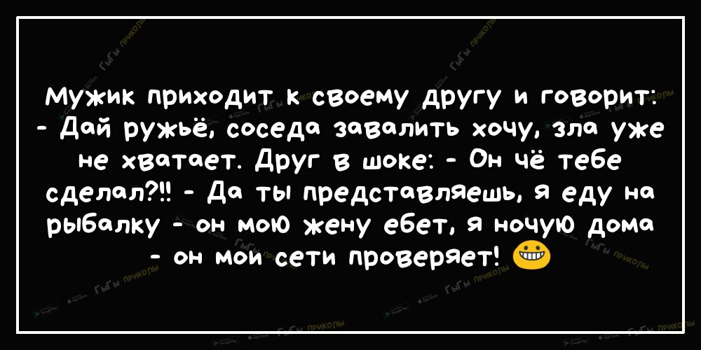 Мужик приходит к сВоему другу и говорит дой ружьё соседа завалить хочу зло уже не хватает Друг в шоке Он чё тебе сделал Да ты представляешь я еду на рыбалку он мою жену ебет я ночую доме он мои сети проверяет