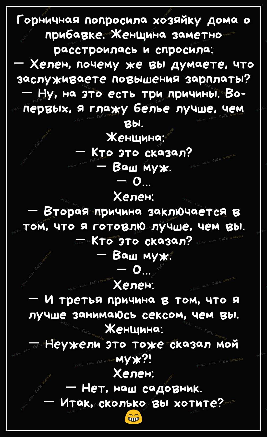 Г орничноя попросило хозяйку домо о прибавке Женщине заметно расстроилась и спросила Хелен почему же вы думаете что заслуживаете повышения зарплаты _ Ну не это есть три причины Во первых 9 глажу белье лучше чем вы Женщине _ Кто это сказал Ваш муж О Хелен Вторая причина заключается в том что я готовлю лучше чем вы Кто это сказал Ваш муж О Хелен И третья причине в том что я лучше зонимоЮСь сексом че