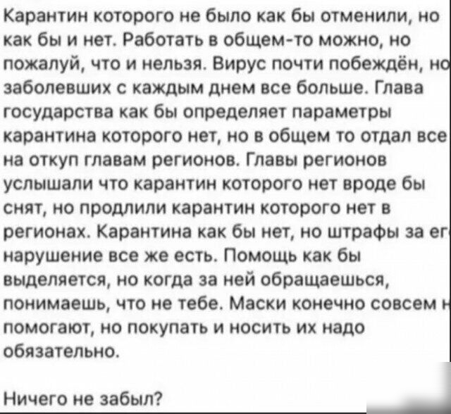 Карантин которою не было как бы отменили но как бы и нет Работать в общем то можно но пожалуй что и нельзя Вирус почти побеждён но заболевших с каждым днем все большее Глава государства как бы определяет параметры карантина которого нет но в общем то отдал все на откуп главам регионов Главы регионов услышали что карантин которого нет вроде бы снят но продлили карантин которого нет в регионах Каран