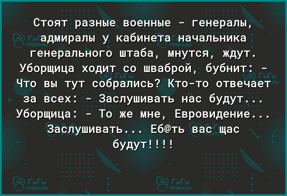Стоят разные военные генералы адмиралы у кабинета начальника генерального штаба мнутся ждут Уборщица ходит со шваброй бубнит Что вы тут собрались Ктото отвечает за всех Заслушивать нас будут Уборщица То же мне Евровидение Заслушивать Ебть вас щас будут
