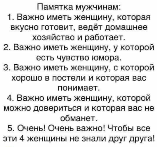Памятка мужчинам 1 Важно иметь женщину которая вкусно готовит ведёт домашнее хозяйство и работает 2 Важно иметь женщину у которой есть чувство юмора 3 Важно иметь женщину с которой хорошо в постели и которая вас понимает 4 Важно иметь женщину которой можно довериться и которая вас не обманет 5 Очень Очень важно Чтобы все эти 4 женщины не знали друг друга