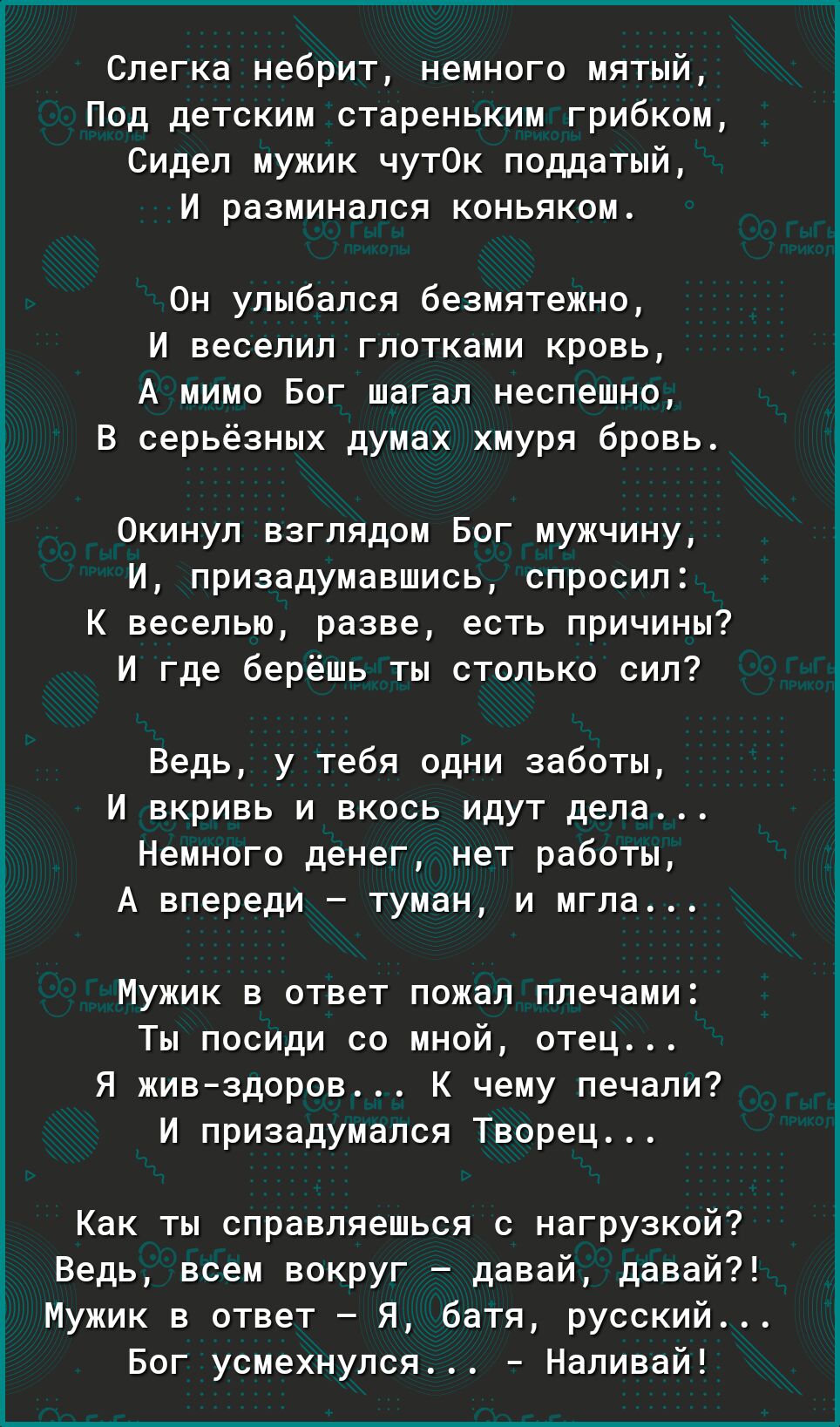 Слегка небрит немного мятый Под детским стареньким грибком Сидел мужик чут0к поддатый И разминался коньяком Он улыбался безмятежно И веселил глотками кровь А мимо Бог шагал неспешно В серьёзных думах хмуря бровь Окинул взглядом Бог мужчину И призадумавшись спросил К веселью разве есть причины И где берёшь ты столько сил Ведь у тебя одни заботы И вкривь и вкось идут дела Немного денег нет работы А 