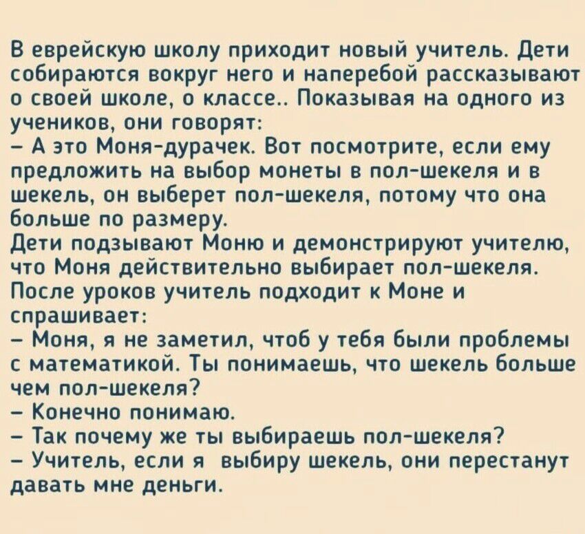 В еврейскую школу приходит новый учитель дети собираются вокруг него и наперебой рассказывают о своей школе 0 классе Показывая на одного из учеников они говорят А это Монядурачек Вот посмотрите если ему предложить на выбор монеты в полшекеля и в шекель он выберет пол шекеля потому что она больше по размеру дети подзывают Моню и демонстрируют учителю что Моня действительно выбирает пол шекеля После