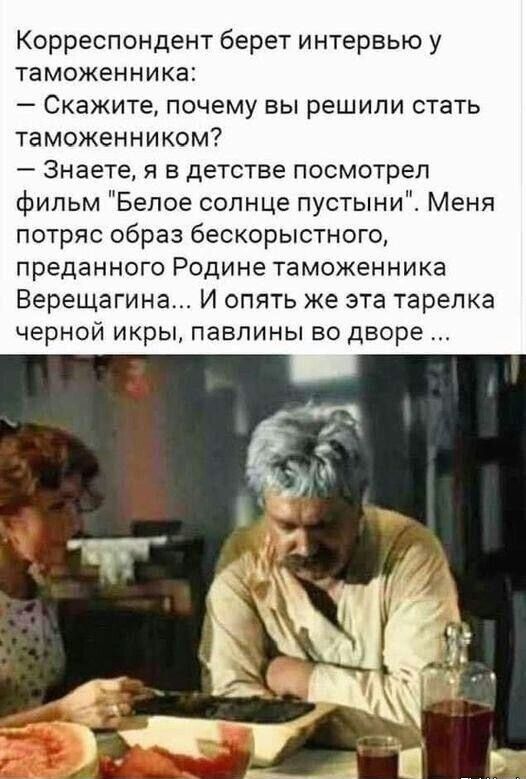 Корреспондент берет интервью у таможенника Скажите почему вы решили стать таможенником Знаете я в детстве посмотрел фильм Белое солнце пустыни Меня потряс образ бескорыстного преданного Родине таможенника Верещагина И опять же эта тарелка черной икры павлины во дворе