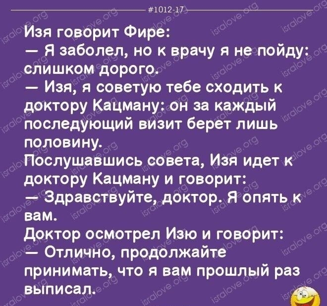 1012717 Изя говорит Фире Я заболел но к врачу я не пойду слишком дорого Изя я советую тебе сходить к доктору Кацману он за каждый последующий визит берет лишь половину Послушавшись совета Изя идет к доктору Кацману и говорит Здравствуйте доктор Я опять к вам доктор осмотрел Изю и говорит Отлично продолжайте принимать что я вам прошлый раз ВЫПИСЗЛ Й