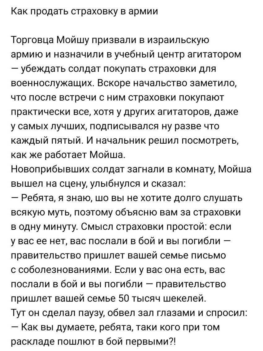 Как продать страховку в армии Торговца Мойшу призвали в израильскую армию и назначили в учебный центр агитатором убеждать солдат покупать страховки для военнослужащих Вскоре начальство заметило что после встречи с ним страховки покупают практически все хотя у других агитаторов даже у самых лучших подписывался ну разве что каждый пятый И начальник решил посмотреть как же работает Мойша Новоприбывши