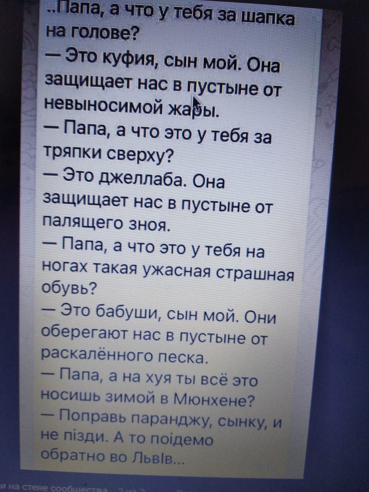 Это куфия сын мой Она защищает нас в пустыне от невыносимой жаЬы _ Папа а что это у тебя за тряпки сверху Это джеллабе Она защищает нас в пустыне от палящего зноя Папа а что это у тебя на НОГЭХ такая ужасная страшная ебувь Это бебуши сын мой Они оберегают нас в пустыне от раскалённого песка Папа а на хуя ты всё это носишь зимой в Мюнхене Поправь паранджу сынку пізди А то поідемо _а атно во Львів