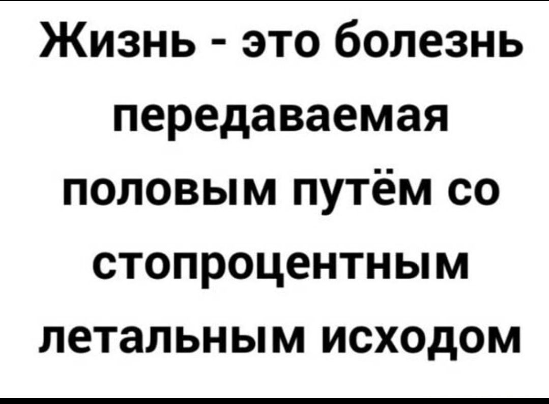 ЖИЗНЬ ЭТО болезнь передаваемая ПОЛОВЫМ ПУТёМ СО стопроцентным летальным ИСХОДОМ