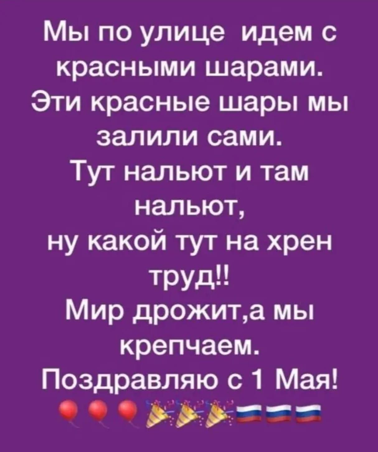 Мы по улице идем с красными шарами. Эти красные шары мы залили сами. Тут нальют и там нальют, ну какой тут на хрен труд!! Мир дрожит, а мы крепчаем. Поздравляю с 1 Мая!