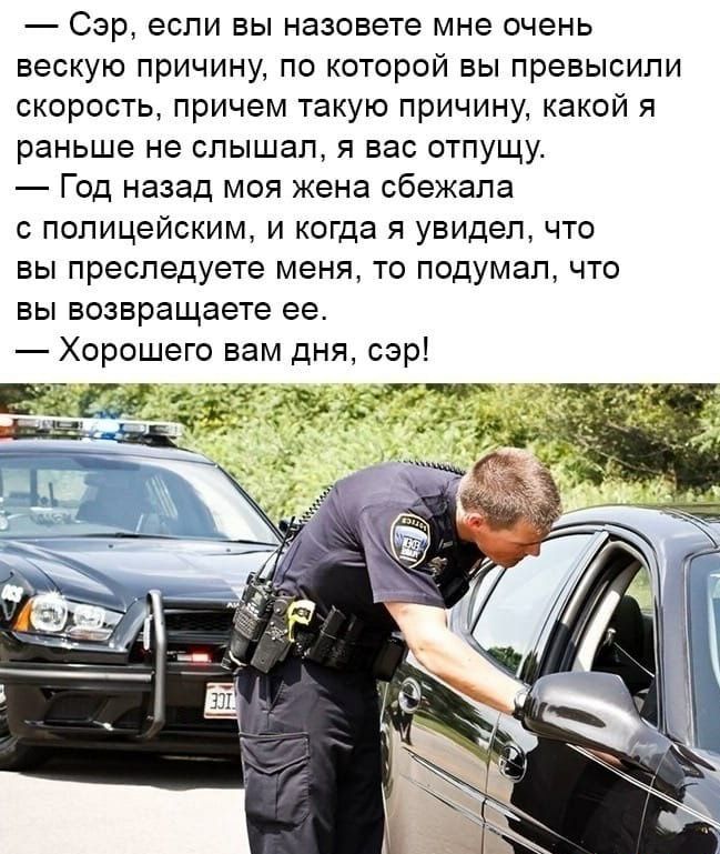 Сэр если вы назовете мне очень вескую причину по которой вы превысили скорость причем такую причину какой я раньше не слышал я вас отпущу Год назад моя жена сбежала с полицейским и когда я увидел что вы преследуете меня то подумал что вы возвращаете ее Хорошего вам дня сэр